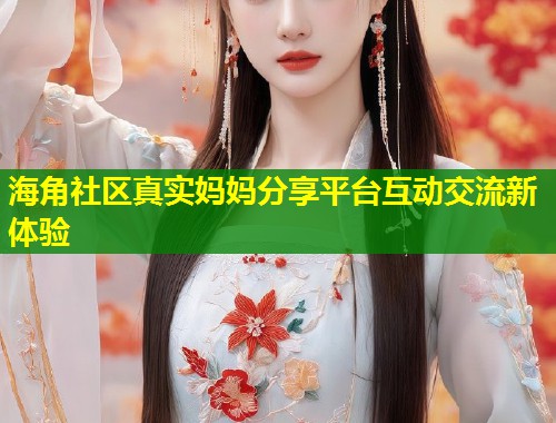 海角社区真实妈妈分享平台互动交流新体验