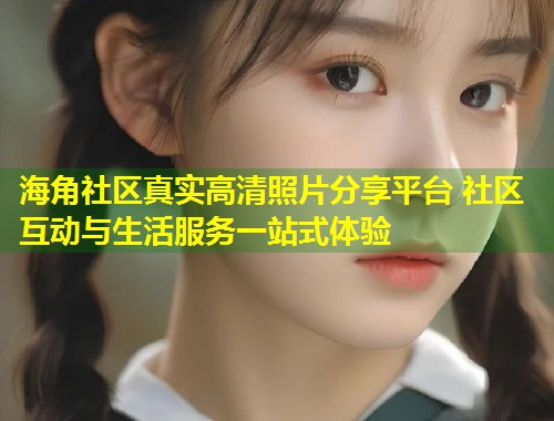 海角社区真实高清照片分享平台 社区互动与生活服务一站式体验