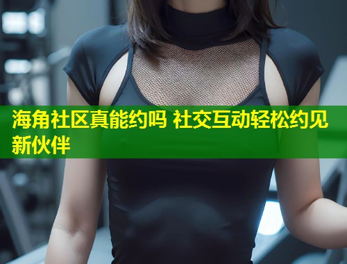 海角社区真能约吗 社交互动轻松约见新伙伴