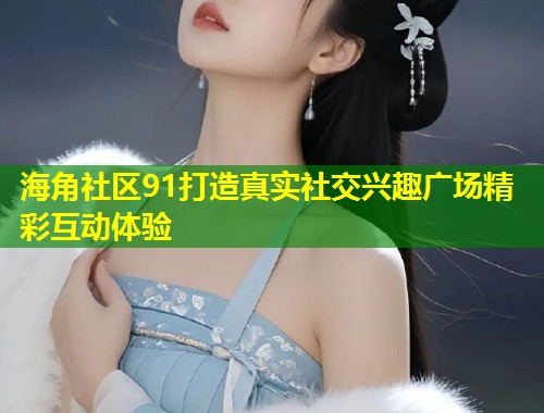 海角社区91打造真实社交兴趣广场精彩互动体验
