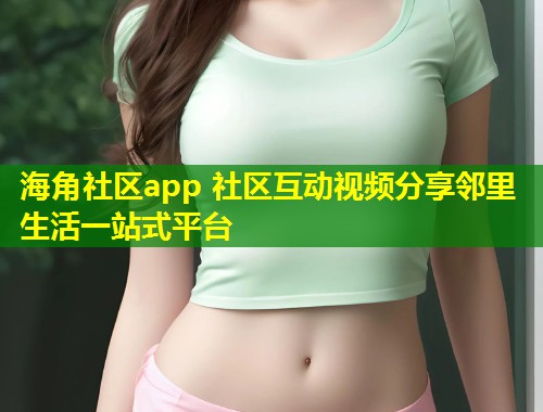 海角社区app 社区互动视频分享邻里生活一站式平台
