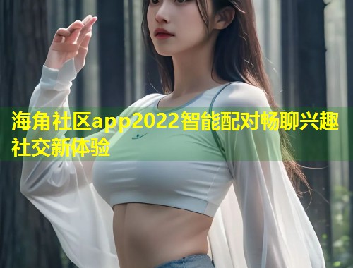 海角社区app2022智能配对畅聊兴趣社交新体验