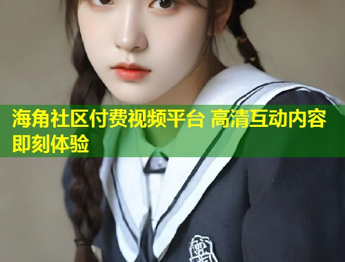 海角社区付费视频平台 高清互动内容即刻体验