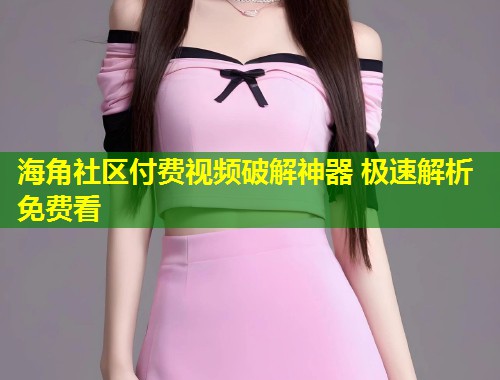 海角社区付费视频破解神器 极速解析免费看