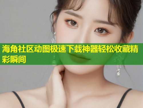海角社区动图极速下载神器轻松收藏精彩瞬间
