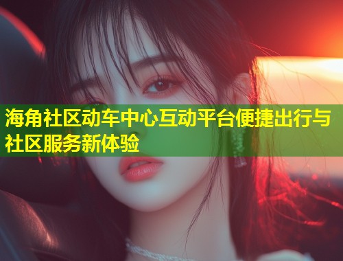 海角社区动车中心互动平台便捷出行与社区服务新体验