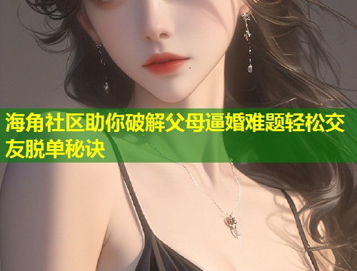 海角社区助你破解父母逼婚难题轻松交友脱单秘诀