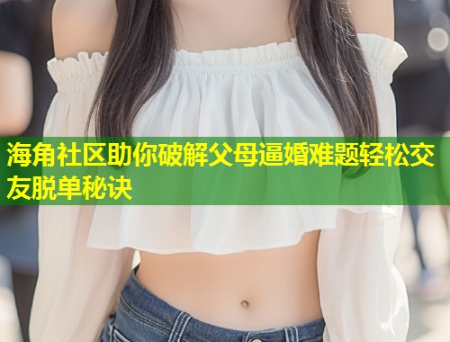 海角社区助你破解父母逼婚难题轻松交友脱单秘诀
