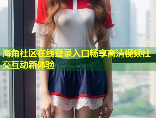 海角社区在线登录入口畅享高清视频社交互动新体验