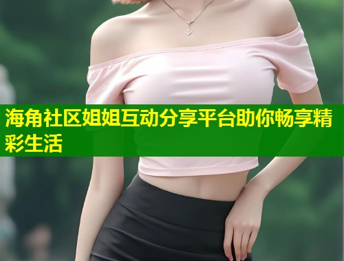 海角社区姐姐互动分享平台助你畅享精彩生活