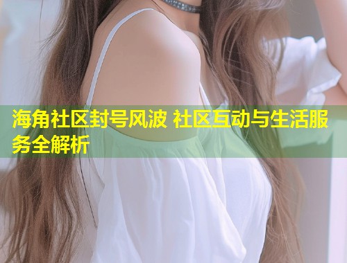 海角社区封号风波 社区互动与生活服务全解析