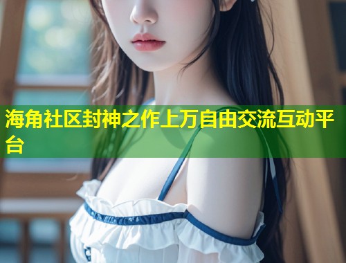 海角社区封神之作上万自由交流互动平台