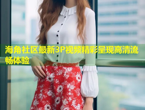 海角社区最新3P视频精彩呈现高清流畅体验