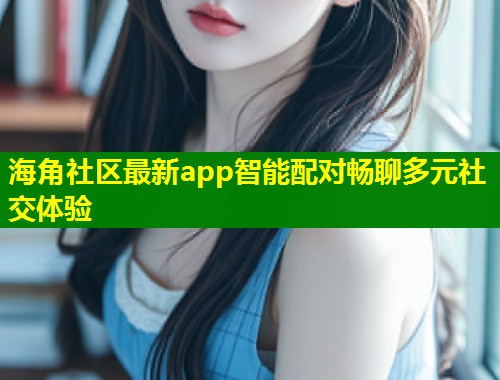 海角社区最新app智能配对畅聊多元社交体验