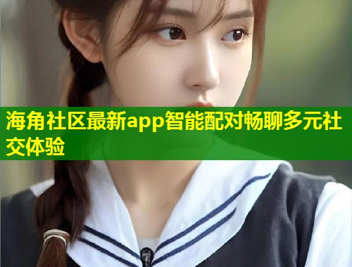 海角社区最新app智能配对畅聊多元社交体验