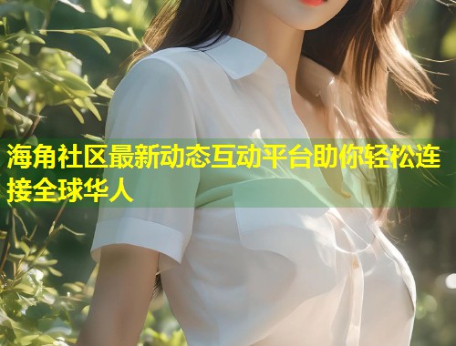 海角社区最新动态互动平台助你轻松连接全球华人