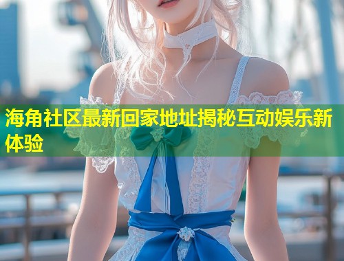 海角社区最新回家地址揭秘互动娱乐新体验