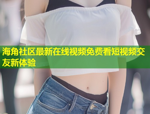 海角社区最新在线视频免费看短视频交友新体验