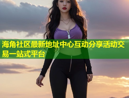 海角社区最新地址中心互动分享活动交易一站式平台