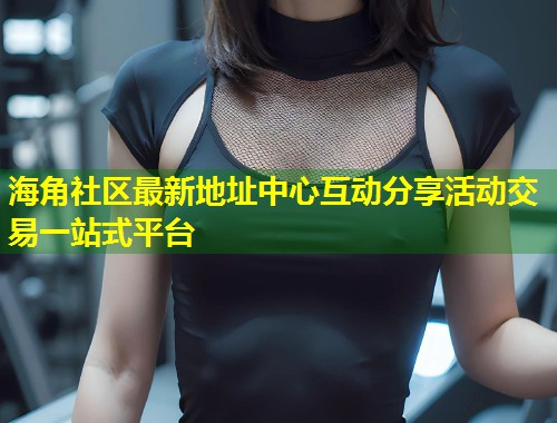 海角社区最新地址中心互动分享活动交易一站式平台