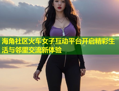 海角社区火车女子互动平台开启精彩生活与邻里交流新体验