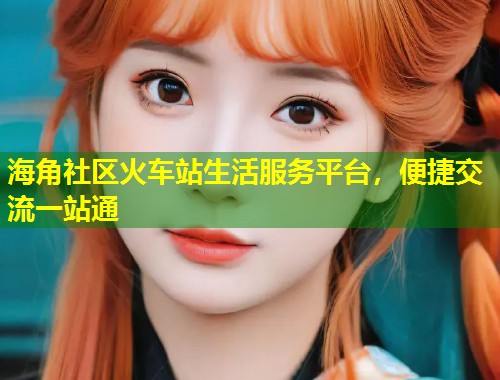 海角社区火车站生活服务平台，便捷交流一站通