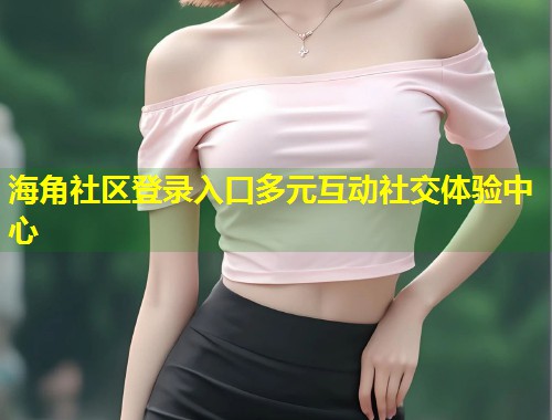 海角社区登录入口多元互动社交体验中心